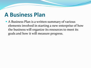 A Business Plan
 A Business Plan is a written summary of various
elements involved in starting a new enterprise of how
the business will organize its resources to meet its
goals and how it will measure progress.
 