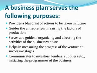 A business plan serves the
following purposes:
 Provides a blueprint of actions to be taken in future
 Guides the entrepreneur in raising the factors of
production
 Serves as a guide to organizing and directing the
activities of the business venture
 Helps in measuring the progress of the venture at
successive stages
 Communicates to investors, lenders, suppliers etc.,
initiating the programmes of the business
 
