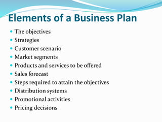 Elements of a Business Plan
 The objectives
 Strategies
 Customer scenario
 Market segments
 Products and services to be offered
 Sales forecast
 Steps required to attain the objectives
 Distribution systems
 Promotional activities
 Pricing decisions
 