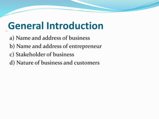 General Introduction
a) Name and address of business
b) Name and address of entrepreneur
c) Stakeholder of business
d) Nature of business and customers
 