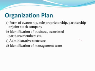 Organization Plan
a) Form of ownership, sole proprietorship, partnership
or joint stock company
b) Identification of business, associated
partners/members etc.
c) Administrative structure
d) Identification of management team
 