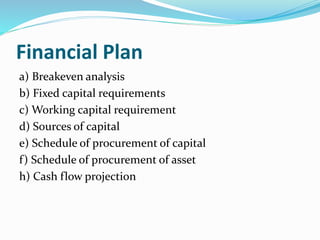 Financial Plan
a) Breakeven analysis
b) Fixed capital requirements
c) Working capital requirement
d) Sources of capital
e) Schedule of procurement of capital
f) Schedule of procurement of asset
h) Cash flow projection
 