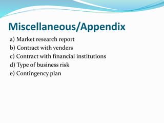 Miscellaneous/Appendix
a) Market research report
b) Contract with venders
c) Contract with financial institutions
d) Type of business risk
e) Contingency plan
 