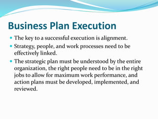 Business Plan Execution
 The key to a successful execution is alignment.
 Strategy, people, and work processes need to be
effectively linked.
 The strategic plan must be understood by the entire
organization, the right people need to be in the right
jobs to allow for maximum work performance, and
action plans must be developed, implemented, and
reviewed.
 