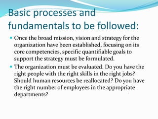 Basic processes and
fundamentals to be followed:
 Once the broad mission, vision and strategy for the
organization have been established, focusing on its
core competencies, specific quantifiable goals to
support the strategy must be formulated.
 The organization must be evaluated. Do you have the
right people with the right skills in the right jobs?
Should human resources be reallocated? Do you have
the right number of employees in the appropriate
departments?
 