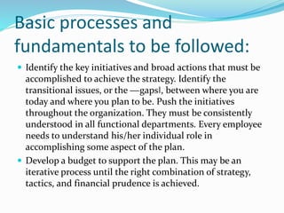 Basic processes and
fundamentals to be followed:
 Identify the key initiatives and broad actions that must be
accomplished to achieve the strategy. Identify the
transitional issues, or the ―gaps‖, between where you are
today and where you plan to be. Push the initiatives
throughout the organization. They must be consistently
understood in all functional departments. Every employee
needs to understand his/her individual role in
accomplishing some aspect of the plan.
 Develop a budget to support the plan. This may be an
iterative process until the right combination of strategy,
tactics, and financial prudence is achieved.
 