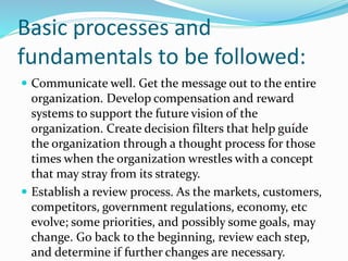 Basic processes and
fundamentals to be followed:
 Communicate well. Get the message out to the entire
organization. Develop compensation and reward
systems to support the future vision of the
organization. Create decision filters that help guide
the organization through a thought process for those
times when the organization wrestles with a concept
that may stray from its strategy.
 Establish a review process. As the markets, customers,
competitors, government regulations, economy, etc
evolve; some priorities, and possibly some goals, may
change. Go back to the beginning, review each step,
and determine if further changes are necessary.
 