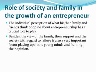 Role of society and family in
the growth of an entrepreneur
 The individual perception of what his/her family and
friends think or opine about entrepreneurship has a
crucial role to play.
 Besides, the view of the family, their support and the
society with regard to failure is also a very important
factor playing upon the young minds and framing
their opinion.
 