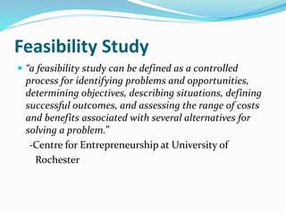 Feasibility Study
 “a feasibility study can be defined as a controlled
process for identifying problems and opportunities,
determining objectives, describing situations, defining
successful outcomes, and assessing the range of costs
and benefits associated with several alternatives for
solving a problem.”
-Centre for Entrepreneurship at University of
Rochester
 