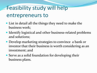 Feasibility study will help
entrepreneurs to
 List in detail all the things they need to make the
business work;
 Identify logistical and other business-related problems
and solutions;
 Develop marketing strategies to convince a bank or
investor that their business is worth considering as an
investment; and
 Serve as a solid foundation for developing their
business plans.
 