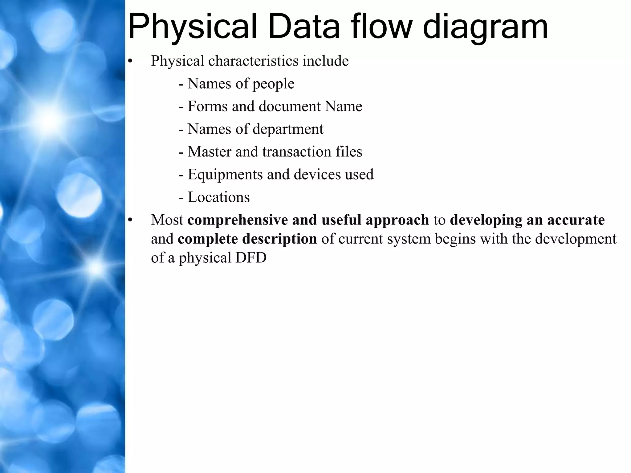 Physical Data flow diagram
•   Physical characteristics include
         - Names of people
         - Forms and document Name
         - Names of department
         - Master and transaction files
         - Equipments and devices used
         - Locations
•   Most comprehensive and useful approach to developing an accurate
    and complete description of current system begins with the development
    of a physical DFD
 