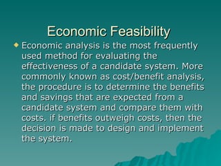 Economic Feasibility  Economic analysis is the most frequently used method for evaluating the effectiveness of a candidate system. More commonly known as cost/benefit analysis, the procedure is to determine the benefits and savings that are expected from a candidate system and compare them with costs. if benefits outweigh costs, then the decision is made to design and implement the system. 
