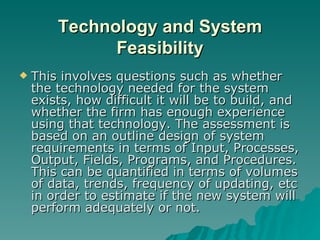 Technology and System Feasibility This involves questions such as whether the technology needed for the system exists, how difficult it will be to build, and whether the firm has enough experience using that technology. The assessment is based on an outline design of system requirements in terms of Input, Processes, Output, Fields, Programs, and Procedures. This can be quantified in terms of volumes of data, trends, frequency of updating, etc in order to estimate if the new system will perform adequately or not. 