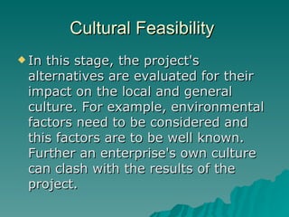 Cultural Feasibility  In this stage, the project's alternatives are evaluated for their impact on the local and general culture. For example, environmental factors need to be considered and this factors are to be well known. Further an enterprise's own culture can clash with the results of the project. 