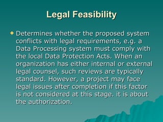 Legal Feasibility Determines whether the proposed system conflicts with legal requirements, e.g. a Data Processing system must comply with the local Data Protection Acts. When an organization has either internal or external legal counsel, such reviews are typically standard. However, a project may face legal issues after completion if this factor is not considered at this stage. it is about the authorization. 