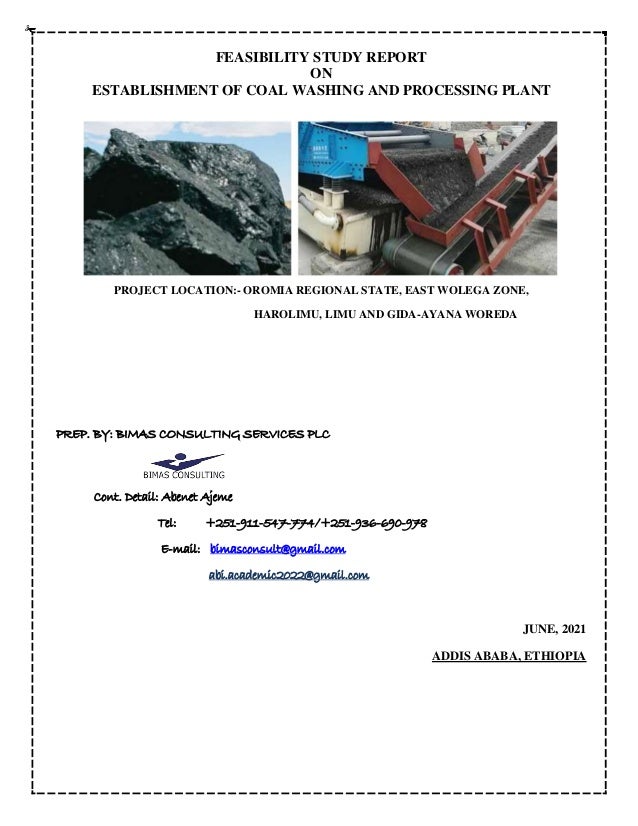 FEASIBILITY STUDY REPORT
ON
ESTABLISHMENT OF COAL WASHING AND PROCESSING PLANT
PROJECT LOCATION:- OROMIA REGIONAL STATE, EAST WOLEGA ZONE,
HAROLIMU, LIMU AND GIDA-AYANA WOREDA
PREP. BY: BIMAS CONSULTING SERVICES PLC
Cont. Detail: Abenet Ajeme
Tel: +251-911-547-774/+251-936-690-978
E-mail: bimasconsult@gmail.com
abi.academic2022@gmail.com
JUNE, 2021
ADDIS ABABA, ETHIOPIA
 