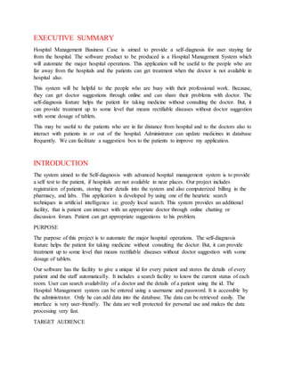 EXECUTIVE SUMMARY
Hospital Management Business Case is aimed to provide a self-diagnosis for user staying far
from the hospital. The software product to be produced is a Hospital Management System which
will automate the major hospital operations. This application will be useful to the people who are
far away from the hospitals and the patients can get treatment when the doctor is not available in
hospital also.
This system will be helpful to the people who are busy with their professional work. Because,
they can get doctor suggestions through online and can share their problems with doctor. The
self-diagnosis feature helps the patient for taking medicine without consulting the doctor. But, it
can provide treatment up to some level that means rectifiable diseases without doctor suggestion
with some dosage of tablets.
This may be useful to the patients who are in far distance from hospital and to the doctors also to
interact with patients in or out of the hospital. Administrator can update medicines in database
frequently. We can facilitate a suggestion box to the patients to improve my application.
INTRODUCTION
The system aimed to the Self-diagnosis with advanced hospital management system is to provide
a self test to the patient, if hospitals are not available in near places. Our project includes
registration of patients, storing their details into the system and also computerized billing in the
pharmacy, and labs. This application is developed by using one of the heuristic search
techniques in artificial intelligence i.e. greedy local search. This system provides an additional
facility, that is patient can interact with an appropriate doctor through online chatting or
discussion forum. Patient can get appropriate suggestions to his problem.
PURPOSE
The purpose of this project is to automate the major hospital operations. The self-diagnosis
feature helps the patient for taking medicine without consulting the doctor. But, it can provide
treatment up to some level that means rectifiable diseases without doctor suggestion with some
dosage of tablets.
Our software has the facility to give a unique id for every patient and stores the details of every
patient and the staff automatically. It includes a search facility to know the current status of each
room. User can search availability of a doctor and the details of a patient using the id. The
Hospital Management system can be entered using a username and password. It is accessible by
the administrator. Only he can add data into the database. The data can be retrieved easily. The
interface is very user-friendly. The data are well protected for personal use and makes the data
processing very fast.
TARGET AUDIENCE
 