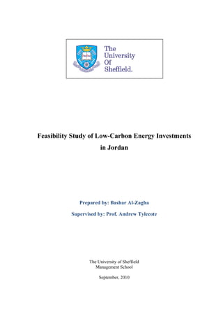 Feasibility Study of Low-Carbon Energy Investments
                       in Jordan




              Prepared by: Bashar Al-Zagha

           Supervised by: Prof. Andrew Tylecote




                  The University of Sheffield
                     Management School

                       September, 2010
 