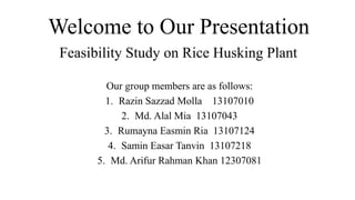 Welcome to Our Presentation
Our group members are as follows:
1. Razin Sazzad Molla 13107010
2. Md. Alal Mia 13107043
3. Rumayna Easmin Ria 13107124
4. Samin Easar Tanvin 13107218
5. Md. Arifur Rahman Khan 12307081
Feasibility Study on Rice Husking Plant
 