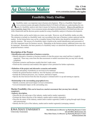 Feasibility Study Outline
File C5-66
March 2006
www.extension.iastate.edu/agdm
Don Hofstrand ,Co-Director Ag Marketing Resource Center
641-423-0844, dhof@iastate.edu
Mary Holz-Clause, Co-Director Ag Marketing Resource Center
mclause@iastate.edu
A
feasibility study is an important step in business development. What is a Feasibility Study (http://
www.extension.iastate.edu/agdm/wholefarm/html/c5-65.html) will help you understanding the con-
cept of a feasibility analysis and what it means for business development. When to Do and How to
Use a Feasibility Study (http://www.extension.iastate.edu/agdm/wholefarm/html/c5-64.html) provides you
with a framework and the decision points needed for using a feasibility analysis in business development.
The outline below can be used to help you create your study. However, not all feasibility studies are alike.
The elements to include in a feasibility study vary according to the type of business venture analyzed and the
market. So the listing below may not be a complete listing of the factors that should be considered in your
specific situation. The success of a feasibility study is based on the careful identification and assessment of
all of the important issues for business success. Depending on the business project, additional items may also
be important. Remember, the basic premise of a feasibility study is to determine the potential for success of a
proposed business venture.
Description of the Project
• Identification and exploration of business scenarios.
• Identify alternative scenarios or business models of what the project may entail and how it might be
organized. These may come from the idea assessment or market assessment that you may have already
completed.
• Eliminate scenarios and business models that don’t make sense.
• Flesh-out the scenario(s) and model(s) that appear to have potential for further exploration.
• Definition of the project and alternative scenarios and models.
• List type and quality of product(s) or service(s) to be marketed.
• Outline the general business model (ie. how the business will make money).
• Include the technical processes, size, location, and kind of inputs.
• Specify the time horizon from the time the project is initiated until it is up and running at capacity.
• Relationship to the surrounding geographical area.
• Identify economic and social impact on local communities.
• List environmental impact on the surrounding area.
Market Feasibility (This can be based on a market assessment that you may have already
completed.)
• Industry description.
• Describe the size and scope of the industry, market and/or market segment(s).
• Estimate the future direction of the industry, market and/or market segment(s).
• Describe the nature of the industry, market and/or market segment(s) (stable or going through rapid change
and restructuring).
• Identify the life-cycle of the industry, market and/or market segment(s) (emerging, mature)
 