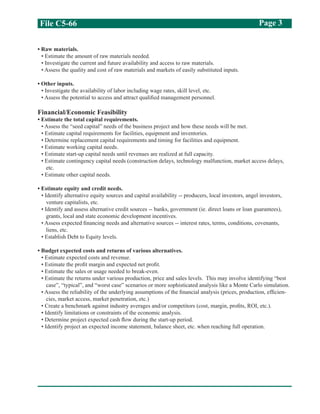 File C5-66 Page 3
• Raw materials.
• Estimate the amount of raw materials needed.
• Investigate the current and future availability and access to raw materials.
• Assess the quality and cost of raw materials and markets of easily substituted inputs.
• Other inputs.
• Investigate the availability of labor including wage rates, skill level, etc.
• Assess the potential to access and attract qualified management personnel.
Financial/Economic Feasibility
• Estimate the total capital requirements.
• Assess the “seed capital” needs of the business project and how these needs will be met.
• Estimate capital requirements for facilities, equipment and inventories.
• Determine replacement capital requirements and timing for facilities and equipment.
• Estimate working capital needs.
• Estimate start-up capital needs until revenues are realized at full capacity.
• Estimate contingency capital needs (construction delays, technology malfunction, market access delays,
etc.
• Estimate other capital needs.
• Estimate equity and credit needs.
• Identify alternative equity sources and capital availability -- producers, local investors, angel investors,
venture capitalists, etc.
• Identify and assess alternative credit sources -- banks, government (ie. direct loans or loan guarantees),
grants, local and state economic development incentives.
• Assess expected financing needs and alternative sources -- interest rates, terms, conditions, covenants,
liens, etc.
• Establish Debt to Equity levels.
• Budget expected costs and returns of various alternatives.
• Estimate expected costs and revenue.
• Estimate the profit margin and expected net profit.
• Estimate the sales or usage needed to break-even.
• Estimate the returns under various production, price and sales levels. This may involve identifying “best
case”, “typical”, and “worst case” scenarios or more sophisticated analysis like a Monte Carlo simulation.
• Assess the reliability of the underlying assumptions of the financial analysis (prices, production, efficien-
cies, market access, market penetration, etc.)
• Create a benchmark against industry averages and/or competitors (cost, margin, profits, ROI, etc.).
• Identify limitations or constraints of the economic analysis.
• Determine project expected cash flow during the start-up period.
• Identify project an expected income statement, balance sheet, etc. when reaching full operation.
 