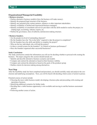 File C5-66Page 4
Organizational/Managerial Feasibility
• Business structure.
• Outline alternative business model(s) (how the business will make money).
• Identify the proposed legal structure of the business.
• Identify any potential joint venture partners, alliances or other important stakeholders.
• Identify availability of skilled and experienced business managers.
• Identify availability of consultants and service providers with the skills needed to realize the project, in-
cluding legal, accounting, industry experts, etc.
• Outline the governance, lines of authority and decision making structure.
• Business founders.
• Are the people involved of outstanding character?
• Do the founders have the “fire in the belly” required to take the project to completion?
• Do the founders have the skills and ability to complete the project?
• Who are the key individuals who will lead the project?
• Is there a reward system for the founders? Is it based on business performance?
• Have the founders organized other successful businesses?
Study Conclusions
The study conclusions contain the information you will use for deciding whether to proceed with creating the
business. The major categories this section should include are:
• Identify and describe alternative business scenarios and models.
• Compare and contrast the alternatives based on their business viability.
• Compare and contrast the alternatives based on the goals of the producer group.
• Outline criteria for decision making among alternatives.
Next Step
After the feasibility study has been completed and presented, you should carefully study and analysis the con-
clusions and underlying assumptions. Next, you will be faced with deciding which course of action to pursue.
Potential courses of action include:
• Choosing the most viable business model, developing a business plan and proceeding with creating and
operating a business.
• Identifying additional scenarios for further study.
• Deciding that a viable business opportunity is not available and moving to end the business assessment
process.
• Following another course of action.
 