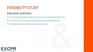 Consultant
Management
FEASIBILITY STUDY
Executive summery
 It is the final stage of the study, thus it should be at the end.
 A summery of the study finding and recommendation.
 It should contain 200 words as maximum.
 