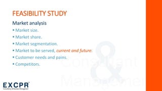 Consultant
Management
FEASIBILITY STUDY
Market analysis
 Market size.
 Market share.
 Market segmentation.
 Market to be served, current and future.
 Customer needs and pains.
 Competitors.
 