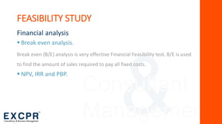 Consultant
Management
FEASIBILITY STUDY
Financial analysis
 Break even analysis.
Break even (B/E) analysis is very effective Financial Feasibility test. B/E is used
to find the amount of sales required to pay all fixed costs.
 NPV, IRR and PBP.
 