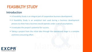 Consultant
Management
Introduction
 A Feasibility Study is an integral part of cooperative business development.
 A Feasibility Study is an analytical tool used during a business development
process to show how a business would operate under a set of assumptions.
 It evaluates the project's potential for success.
 Taking a project from the initial idea through the operational stage is a complex
and time-consuming effort.
FEASIBILTIY STUDY
 