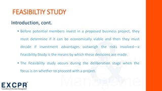 Consultant
Management
Introduction, cont.
 Before potential members invest in a proposed business project, they
must determine if it can be economically viable and then they must
decide if investment advantages outweigh the risks involved—a
Feasibility Study is the means by which these decisions are made.
 The Feasibility study occurs during the deliberation stage when the
focus is on whether to proceed with a project.
FEASIBILTIY STUDY
 