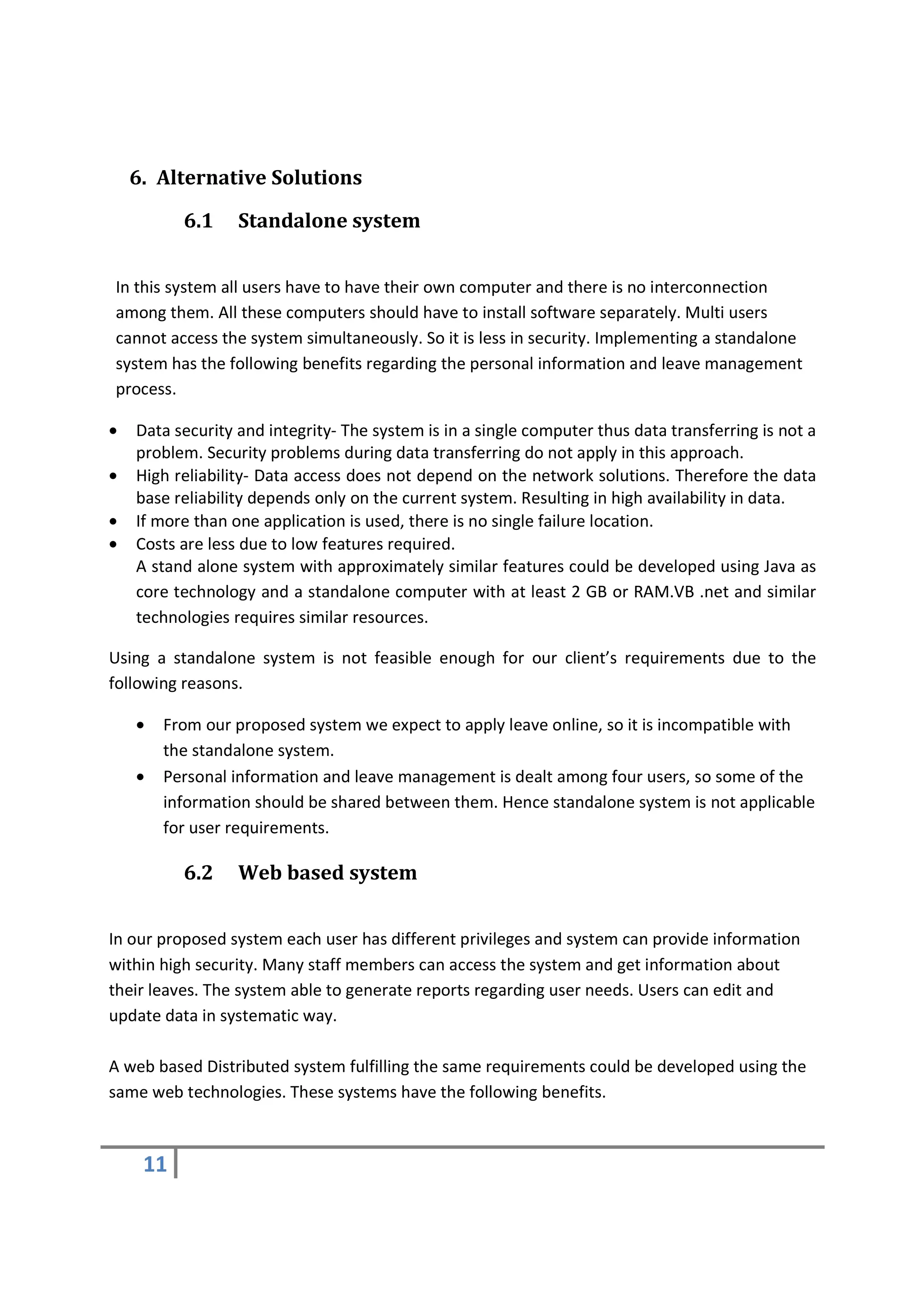 6. Alternative Solutions

          6.1     Standalone system


In this system all users have to have their own computer and there is no interconnection
among them. All these computers should have to install software separately. Multi users
cannot access the system simultaneously. So it is less in security. Implementing a standalone
system has the following benefits regarding the personal information and leave management
process.

•   Data security and integrity- The system is in a single computer thus data transferring is not a
    problem. Security problems during data transferring do not apply in this approach.
•   High reliability- Data access does not depend on the network solutions. Therefore the data
    base reliability depends only on the current system. Resulting in high availability in data.
•   If more than one application is used, there is no single failure location.
•   Costs are less due to low features required.
    A stand alone system with approximately similar features could be developed using Java as
    core technology and a standalone computer with at least 2 GB or RAM.VB .net and similar
    technologies requires similar resources.

Using a standalone system is not feasible enough for our client’s requirements due to the
following reasons.

    •   From our proposed system we expect to apply leave online, so it is incompatible with
        the standalone system.
    •   Personal information and leave management is dealt among four users, so some of the
        information should be shared between them. Hence standalone system is not applicable
        for user requirements.

          6.2     Web based system


In our proposed system each user has different privileges and system can provide information
within high security. Many staff members can access the system and get information about
their leaves. The system able to generate reports regarding user needs. Users can edit and
update data in systematic way.

A web based Distributed system fulfilling the same requirements could be developed using the
same web technologies. These systems have the following benefits.



     11
 