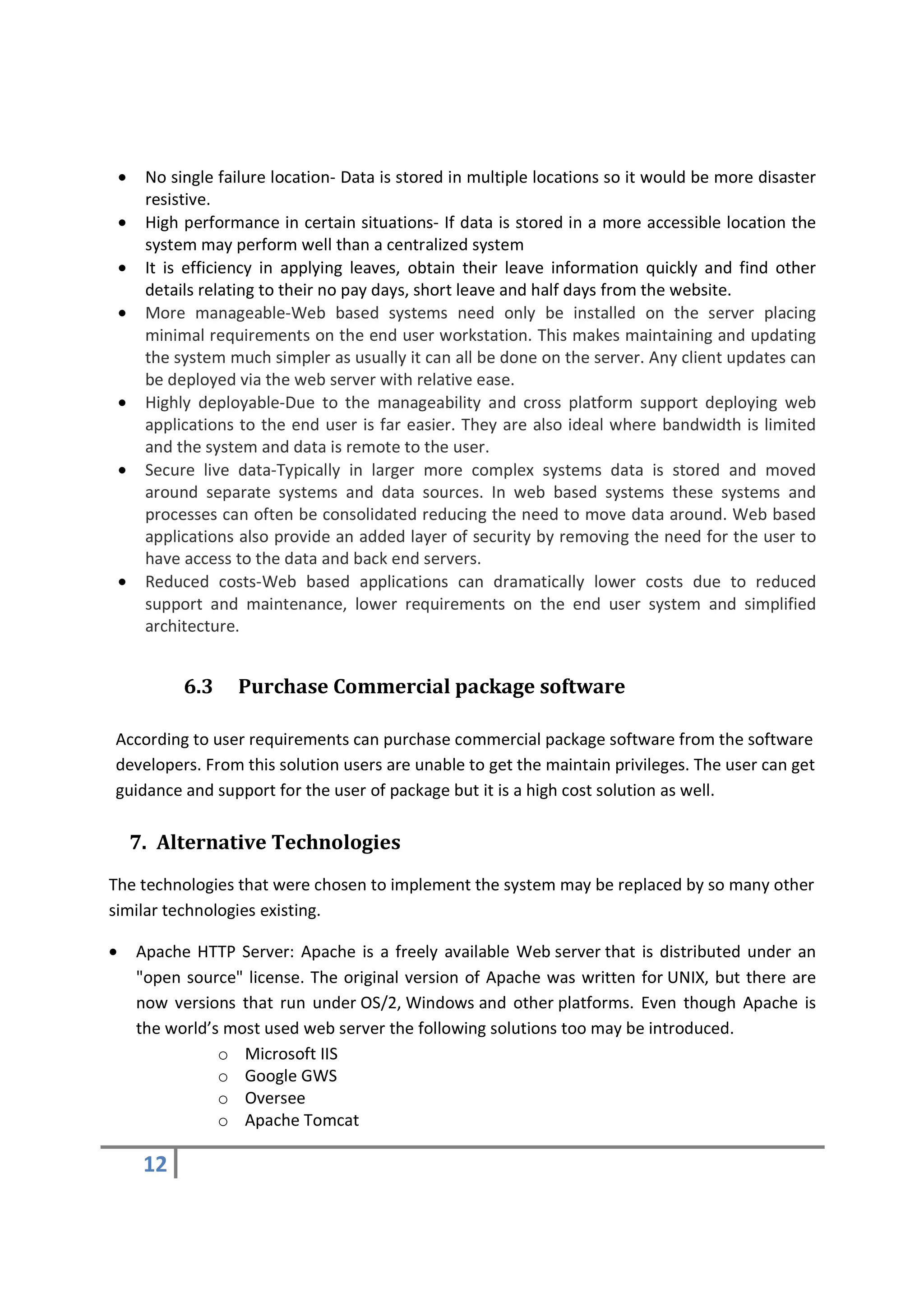 •    No single failure location- Data is stored in multiple locations so it would be more disaster
         resistive.
    •    High performance in certain situations- If data is stored in a more accessible location the
         system may perform well than a centralized system
    •    It is efficiency in applying leaves, obtain their leave information quickly and find other
         details relating to their no pay days, short leave and half days from the website.
    •    More manageable-Web based systems need only be installed on the server placing
         minimal requirements on the end user workstation. This makes maintaining and updating
         the system much simpler as usually it can all be done on the server. Any client updates can
         be deployed via the web server with relative ease.
    •    Highly deployable-Due to the manageability and cross platform support deploying web
         applications to the end user is far easier. They are also ideal where bandwidth is limited
         and the system and data is remote to the user.
    •    Secure live data-Typically in larger more complex systems data is stored and moved
         around separate systems and data sources. In web based systems these systems and
         processes can often be consolidated reducing the need to move data around. Web based
         applications also provide an added layer of security by removing the need for the user to
         have access to the data and back end servers.
    •    Reduced costs-Web based applications can dramatically lower costs due to reduced
         support and maintenance, lower requirements on the end user system and simplified
         architecture.


              6.3    Purchase Commercial package software

According to user requirements can purchase commercial package software from the software
developers. From this solution users are unable to get the maintain privileges. The user can get
guidance and support for the user of package but it is a high cost solution as well.

        7. Alternative Technologies
The technologies that were chosen to implement the system may be replaced by so many other
similar technologies existing.

•       Apache HTTP Server: Apache is a freely available Web server that is distributed under an
        "open source" license. The original version of Apache was written for UNIX, but there are
        now versions that run under OS/2, Windows and other platforms. Even though Apache is
        the world’s most used web server the following solutions too may be introduced.
                   o Microsoft IIS
                   o Google GWS
                   o Oversee
                   o Apache Tomcat

         12
 