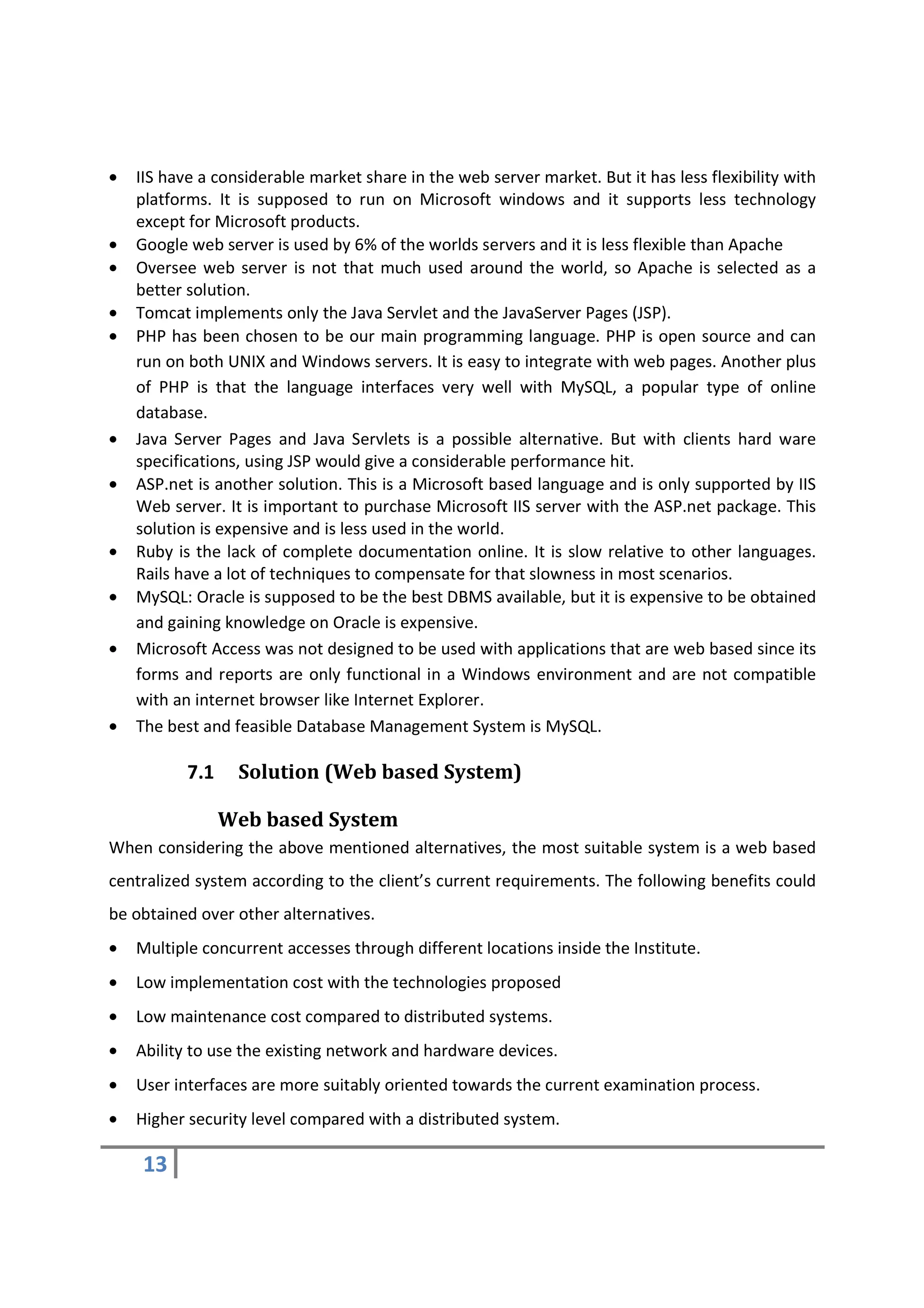 •   IIS have a considerable market share in the web server market. But it has less flexibility with
    platforms. It is supposed to run on Microsoft windows and it supports less technology
    except for Microsoft products.
•   Google web server is used by 6% of the worlds servers and it is less flexible than Apache
•   Oversee web server is not that much used around the world, so Apache is selected as a
    better solution.
•   Tomcat implements only the Java Servlet and the JavaServer Pages (JSP).
•   PHP has been chosen to be our main programming language. PHP is open source and can
    run on both UNIX and Windows servers. It is easy to integrate with web pages. Another plus
    of PHP is that the language interfaces very well with MySQL, a popular type of online
    database.
•   Java Server Pages and Java Servlets is a possible alternative. But with clients hard ware
    specifications, using JSP would give a considerable performance hit.
•   ASP.net is another solution. This is a Microsoft based language and is only supported by IIS
    Web server. It is important to purchase Microsoft IIS server with the ASP.net package. This
    solution is expensive and is less used in the world.
•   Ruby is the lack of complete documentation online. It is slow relative to other languages.
    Rails have a lot of techniques to compensate for that slowness in most scenarios.
•   MySQL: Oracle is supposed to be the best DBMS available, but it is expensive to be obtained
    and gaining knowledge on Oracle is expensive.
•   Microsoft Access was not designed to be used with applications that are web based since its
    forms and reports are only functional in a Windows environment and are not compatible
    with an internet browser like Internet Explorer.
•   The best and feasible Database Management System is MySQL.

           7.1    Solution (Web based System)

                 Web based System
When considering the above mentioned alternatives, the most suitable system is a web based
centralized system according to the client’s current requirements. The following benefits could
be obtained over other alternatives.
•   Multiple concurrent accesses through different locations inside the Institute.
•   Low implementation cost with the technologies proposed
•   Low maintenance cost compared to distributed systems.
•   Ability to use the existing network and hardware devices.
•   User interfaces are more suitably oriented towards the current examination process.
•   Higher security level compared with a distributed system.

    13
 