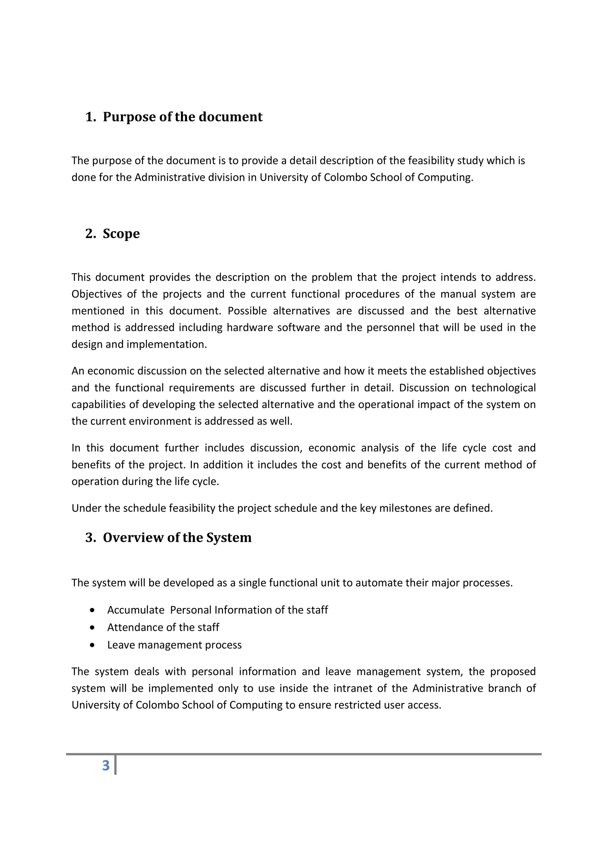 1. Purpose of the document


The purpose of the document is to provide a detail description of the feasibility study which is
done for the Administrative division in University of Colombo School of Computing.



  2. Scope


This document provides the description on the problem that the project intends to address.
Objectives of the projects and the current functional procedures of the manual system are
mentioned in this document. Possible alternatives are discussed and the best alternative
method is addressed including hardware software and the personnel that will be used in the
design and implementation.

An economic discussion on the selected alternative and how it meets the established objectives
and the functional requirements are discussed further in detail. Discussion on technological
capabilities of developing the selected alternative and the operational impact of the system on
the current environment is addressed as well.

In this document further includes discussion, economic analysis of the life cycle cost and
benefits of the project. In addition it includes the cost and benefits of the current method of
operation during the life cycle.

Under the schedule feasibility the project schedule and the key milestones are defined.

  3. Overview of the System


The system will be developed as a single functional unit to automate their major processes.

   •   Accumulate Personal Information of the staff
   •   Attendance of the staff
   •   Leave management process

The system deals with personal information and leave management system, the proposed
system will be implemented only to use inside the intranet of the Administrative branch of
University of Colombo School of Computing to ensure restricted user access.




       3
 