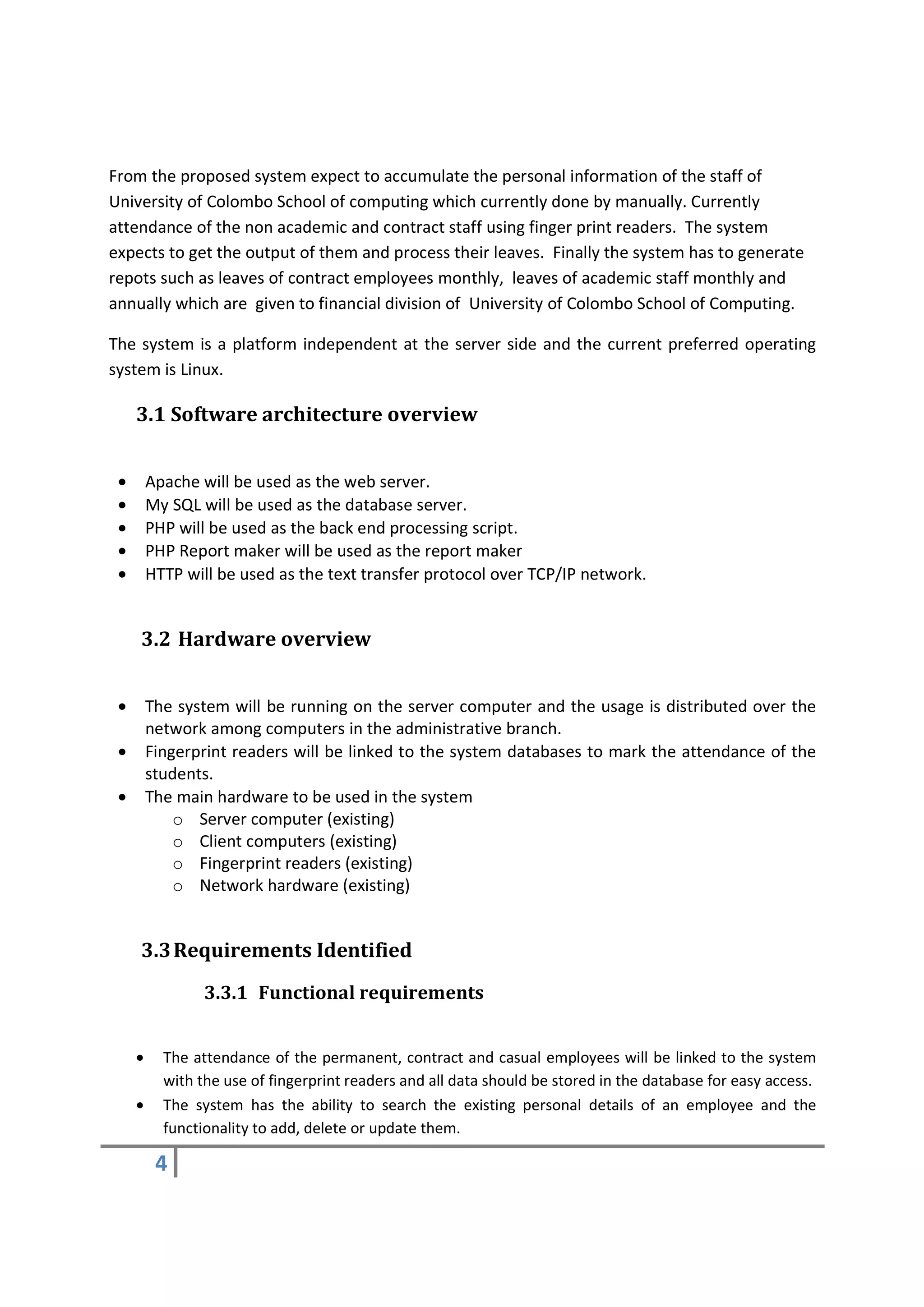 From the proposed system expect to accumulate the personal information of the staff of
University of Colombo School of computing which currently done by manually. Currently
attendance of the non academic and contract staff using finger print readers. The system
expects to get the output of them and process their leaves. Finally the system has to generate
repots such as leaves of contract employees monthly, leaves of academic staff monthly and
annually which are given to financial division of University of Colombo School of Computing.

The system is a platform independent at the server side and the current preferred operating
system is Linux.

     3.1 Software architecture overview


 •       Apache will be used as the web server.
 •       My SQL will be used as the database server.
 •       PHP will be used as the back end processing script.
 •       PHP Report maker will be used as the report maker
 •       HTTP will be used as the text transfer protocol over TCP/IP network.


     3.2 Hardware overview


 •       The system will be running on the server computer and the usage is distributed over the
         network among computers in the administrative branch.
 •       Fingerprint readers will be linked to the system databases to mark the attendance of the
         students.
 •       The main hardware to be used in the system
             o Server computer (existing)
             o Client computers (existing)
             o Fingerprint readers (existing)
             o Network hardware (existing)


     3.3 Requirements Identified
                 3.3.1 Functional requirements


     •     The attendance of the permanent, contract and casual employees will be linked to the system
           with the use of fingerprint readers and all data should be stored in the database for easy access.
     •     The system has the ability to search the existing personal details of an employee and the
           functionality to add, delete or update them.

          4
 