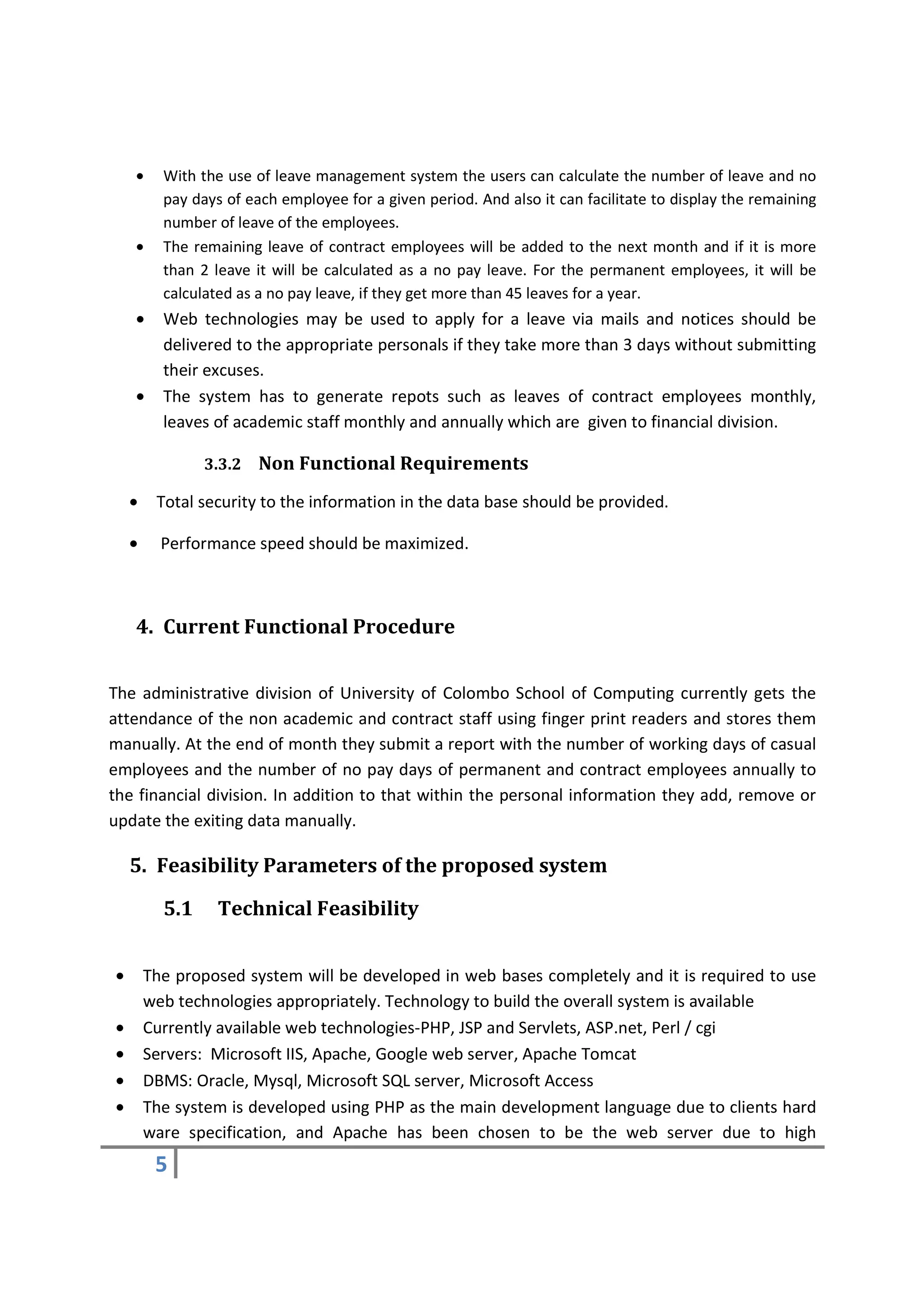 •     With the use of leave management system the users can calculate the number of leave and no
          pay days of each employee for a given period. And also it can facilitate to display the remaining
          number of leave of the employees.
    •     The remaining leave of contract employees will be added to the next month and if it is more
          than 2 leave it will be calculated as a no pay leave. For the permanent employees, it will be
          calculated as a no pay leave, if they get more than 45 leaves for a year.
    •     Web technologies may be used to apply for a leave via mails and notices should be
          delivered to the appropriate personals if they take more than 3 days without submitting
          their excuses.
    •     The system has to generate repots such as leaves of contract employees monthly,
          leaves of academic staff monthly and annually which are given to financial division.

                3.3.2   Non Functional Requirements
    •    Total security to the information in the data base should be provided.

    •     Performance speed should be maximized.



    4. Current Functional Procedure


The administrative division of University of Colombo School of Computing currently gets the
attendance of the non academic and contract staff using finger print readers and stores them
manually. At the end of month they submit a report with the number of working days of casual
employees and the number of no pay days of permanent and contract employees annually to
the financial division. In addition to that within the personal information they add, remove or
update the exiting data manually.

    5. Feasibility Parameters of the proposed system

          5.1     Technical Feasibility


•       The proposed system will be developed in web bases completely and it is required to use
        web technologies appropriately. Technology to build the overall system is available
•       Currently available web technologies-PHP, JSP and Servlets, ASP.net, Perl / cgi
•       Servers: Microsoft IIS, Apache, Google web server, Apache Tomcat
•       DBMS: Oracle, Mysql, Microsoft SQL server, Microsoft Access
•       The system is developed using PHP as the main development language due to clients hard
        ware specification, and Apache has been chosen to be the web server due to high
         5
 