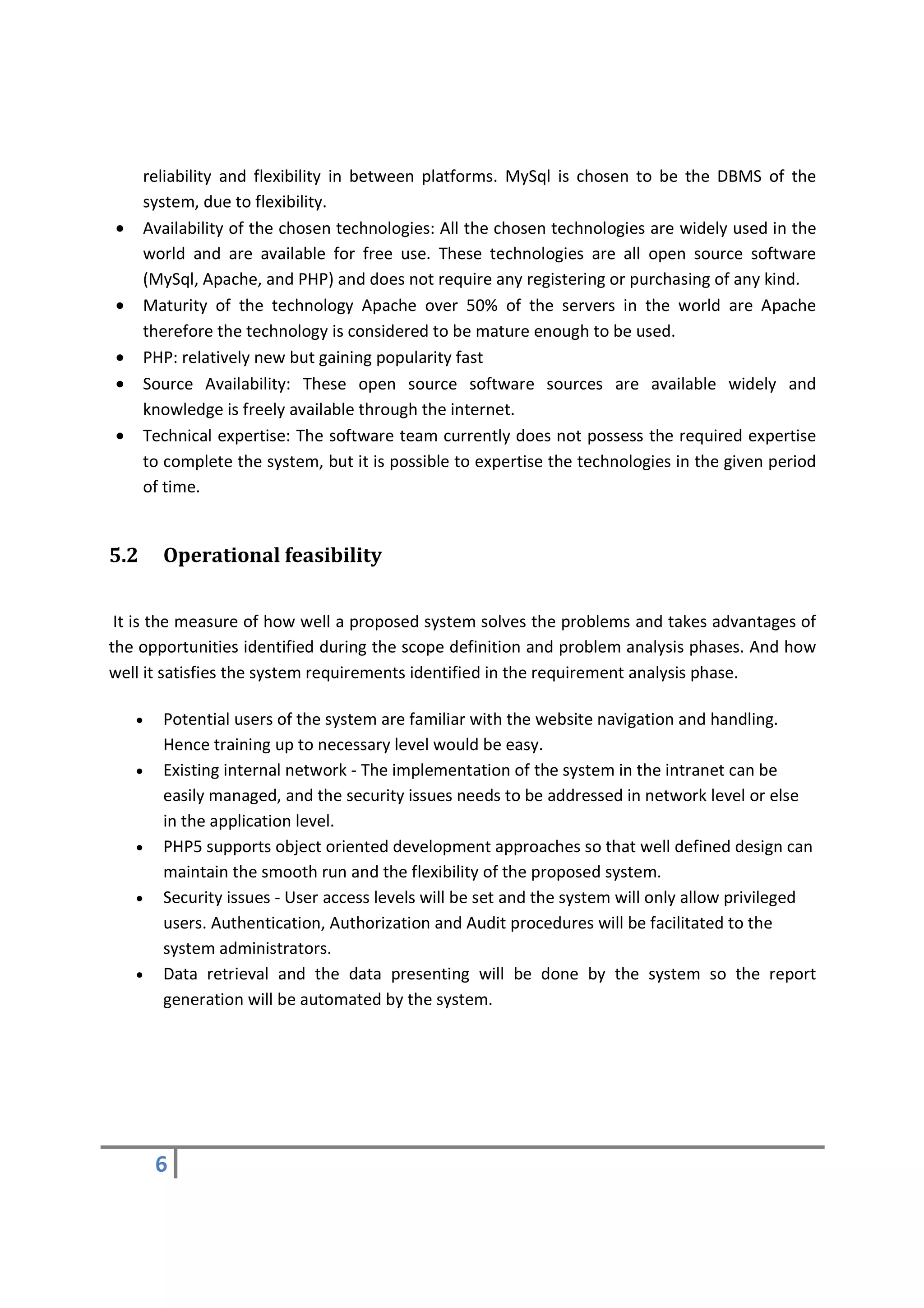 reliability and flexibility in between platforms. MySql is chosen to be the DBMS of the
      system, due to flexibility.
•     Availability of the chosen technologies: All the chosen technologies are widely used in the
      world and are available for free use. These technologies are all open source software
      (MySql, Apache, and PHP) and does not require any registering or purchasing of any kind.
•     Maturity of the technology Apache over 50% of the servers in the world are Apache
      therefore the technology is considered to be mature enough to be used.
•     PHP: relatively new but gaining popularity fast
•     Source Availability: These open source software sources are available widely and
      knowledge is freely available through the internet.
•     Technical expertise: The software team currently does not possess the required expertise
      to complete the system, but it is possible to expertise the technologies in the given period
      of time.


5.2     Operational feasibility


 It is the measure of how well a proposed system solves the problems and takes advantages of
the opportunities identified during the scope definition and problem analysis phases. And how
well it satisfies the system requirements identified in the requirement analysis phase.

    •   Potential users of the system are familiar with the website navigation and handling.
        Hence training up to necessary level would be easy.
    •   Existing internal network - The implementation of the system in the intranet can be
        easily managed, and the security issues needs to be addressed in network level or else
        in the application level.
    •   PHP5 supports object oriented development approaches so that well defined design can
        maintain the smooth run and the flexibility of the proposed system.
    •   Security issues - User access levels will be set and the system will only allow privileged
        users. Authentication, Authorization and Audit procedures will be facilitated to the
        system administrators.
    •   Data retrieval and the data presenting will be done by the system so the report
        generation will be automated by the system.




        6
 