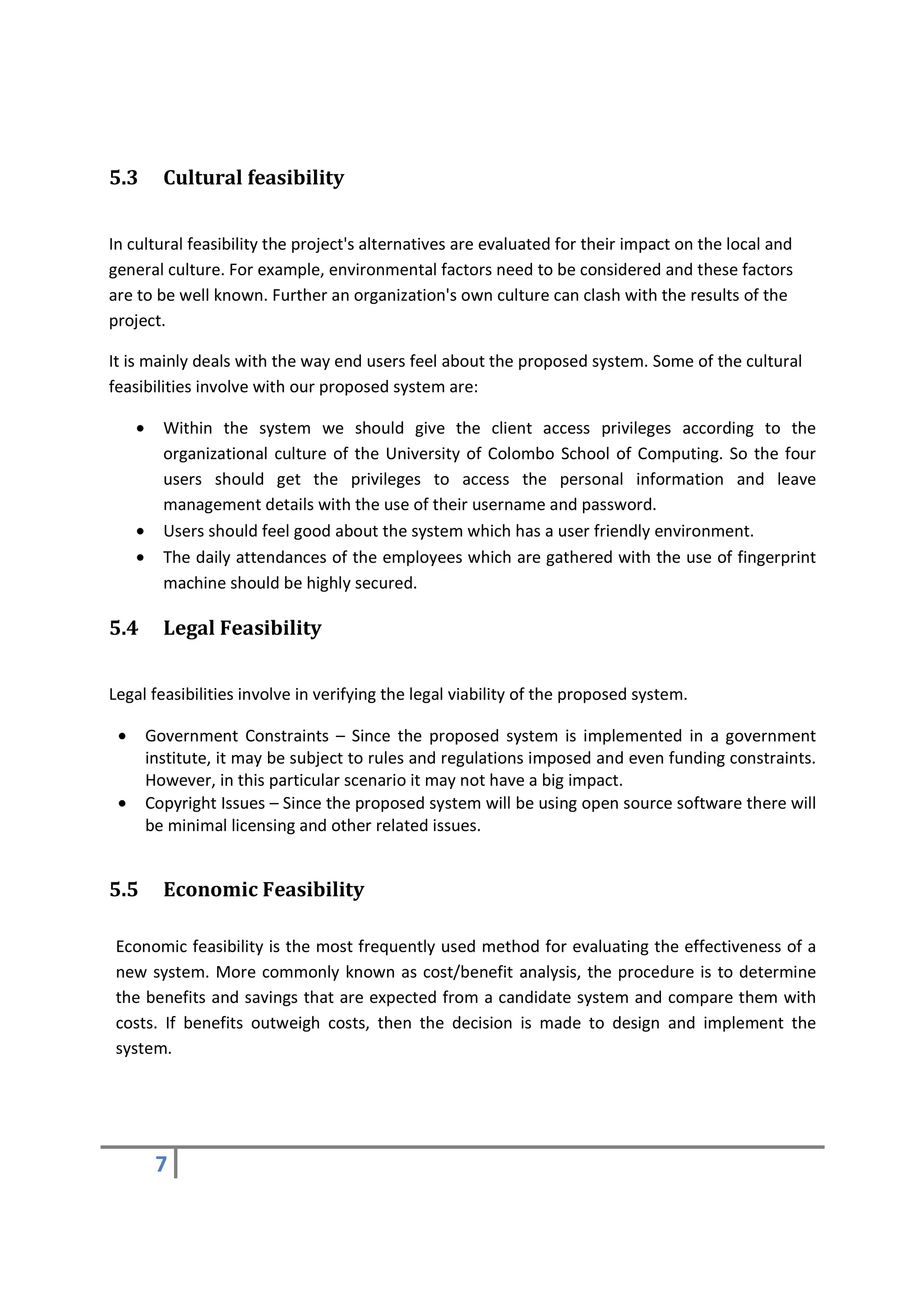 5.3        Cultural feasibility


In cultural feasibility the project's alternatives are evaluated for their impact on the local and
general culture. For example, environmental factors need to be considered and these factors
are to be well known. Further an organization's own culture can clash with the results of the
project.

It is mainly deals with the way end users feel about the proposed system. Some of the cultural
feasibilities involve with our proposed system are:

     •     Within the system we should give the client access privileges according to the
           organizational culture of the University of Colombo School of Computing. So the four
           users should get the privileges to access the personal information and leave
           management details with the use of their username and password.
     •     Users should feel good about the system which has a user friendly environment.
     •     The daily attendances of the employees which are gathered with the use of fingerprint
           machine should be highly secured.

5.4        Legal Feasibility


Legal feasibilities involve in verifying the legal viability of the proposed system.

 •       Government Constraints – Since the proposed system is implemented in a government
         institute, it may be subject to rules and regulations imposed and even funding constraints.
         However, in this particular scenario it may not have a big impact.
 •       Copyright Issues – Since the proposed system will be using open source software there will
         be minimal licensing and other related issues.


5.5        Economic Feasibility

 Economic feasibility is the most frequently used method for evaluating the effectiveness of a
 new system. More commonly known as cost/benefit analysis, the procedure is to determine
 the benefits and savings that are expected from a candidate system and compare them with
 costs. If benefits outweigh costs, then the decision is made to design and implement the
 system.




          7
 