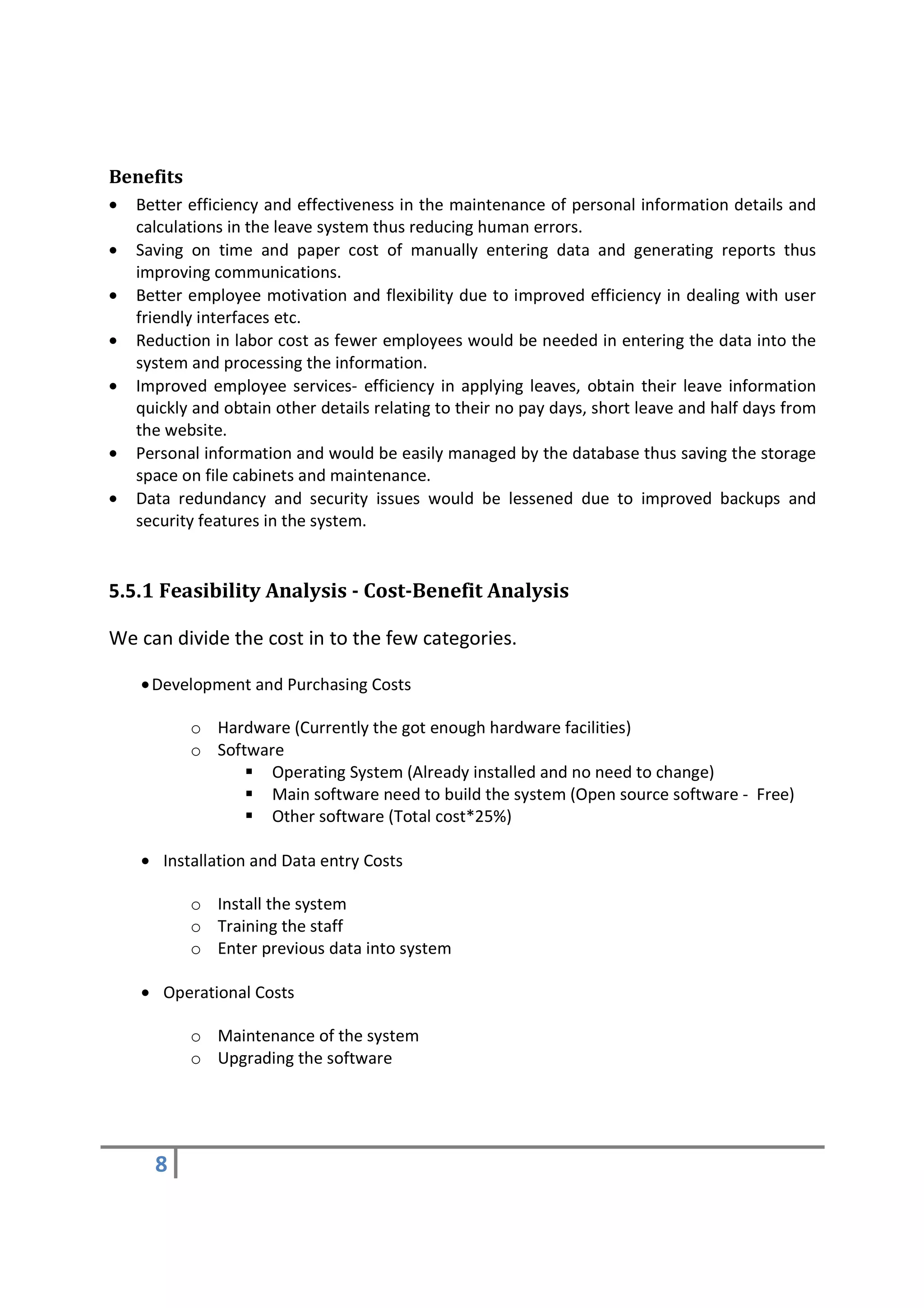 Benefits
•   Better efficiency and effectiveness in the maintenance of personal information details and
    calculations in the leave system thus reducing human errors.
•   Saving on time and paper cost of manually entering data and generating reports thus
    improving communications.
•   Better employee motivation and flexibility due to improved efficiency in dealing with user
    friendly interfaces etc.
•   Reduction in labor cost as fewer employees would be needed in entering the data into the
    system and processing the information.
•   Improved employee services- efficiency in applying leaves, obtain their leave information
    quickly and obtain other details relating to their no pay days, short leave and half days from
    the website.
•   Personal information and would be easily managed by the database thus saving the storage
    space on file cabinets and maintenance.
•   Data redundancy and security issues would be lessened due to improved backups and
    security features in the system.


5.5.1 Feasibility Analysis - Cost-Benefit Analysis

We can divide the cost in to the few categories.

    • Development and Purchasing Costs

           o Hardware (Currently the got enough hardware facilities)
           o Software
                    Operating System (Already installed and no need to change)
                    Main software need to build the system (Open source software - Free)
                    Other software (Total cost*25%)

    • Installation and Data entry Costs

           o Install the system
           o Training the staff
           o Enter previous data into system

    • Operational Costs

           o Maintenance of the system
           o Upgrading the software




      8
 