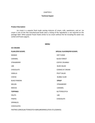 CHAPTER 4

                                           Technical Aspect




Product Description

        Ice cream is a popular food made varying mixtures of cream, milk, sweeteners, and air. Ice
cream is one of the few manufactured foods were a listing of the ingredients is not required on the
package label. Other popular frozen foods similar to ice cream without the fat including the water ices
sorbet and frozen yogurts.



                                               MENU
ICE CREAMS

PLAIN (PER SCOOP)                                              SPECIAL FLAVORS(PER SCOOP)

MANGO                                                           HOT FUDGE

CARAMEL                                                         BLACK FOREST

STRAWBERRY                                                      COFFEE CRUMBLE

UBE                                                             BUKO SALAD

CHOCOLATE                                                       COOKIES N’ CREAM

VANILLA                                                         FRUIT SALAD

CHEESE                                                          BUBBLE GUM

BUKO PANDAN                                                     SYRUP

MELON                                                           STRAWBERRY

MOCHA                                                           CARAMEL

TOPPINGS                                                        BUTTERSCOTCH

FRUITS                                                          UBE

PINIPIG                                                         CHOCOLATE

SPRINKLES

CHOCOLATES

PASTRIES (OREOS,BUTTERSCOTCH BARS,BROWNIES,STICK-O’S,COOKIES)
 