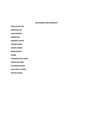 MACHINERIES AND EQUIPMENT

REGULAR AIR-CON

COMPUTER SET

CASH REGISTER

GENERATOR

EMERGECY LIGHTS

CORNER LAMPS

SOUND SYSTEM

REFRIGERATOR

CHAIRS

STAINLESS STEEL TABLES

SPOON AND FORK

ICE CREAM GLASSES

HALO-HALO- GLASSES

WATER GLASSES
 