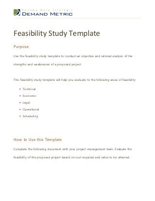 Feasibility Study Template
Purpose

Use the feasibility study template to conduct an objective and rational analysis of the

strengths and weaknesses of a proposed project.




This feasibility study template will help you evaluate to the following areas of feasibility:


     Technical

     Economic

     Legal

     Operational

     Scheduling




How to Use this Template

Complete the following document with your project management team. Evaluate the

feasibility of the proposed project based on cost required and value to be attained.
 