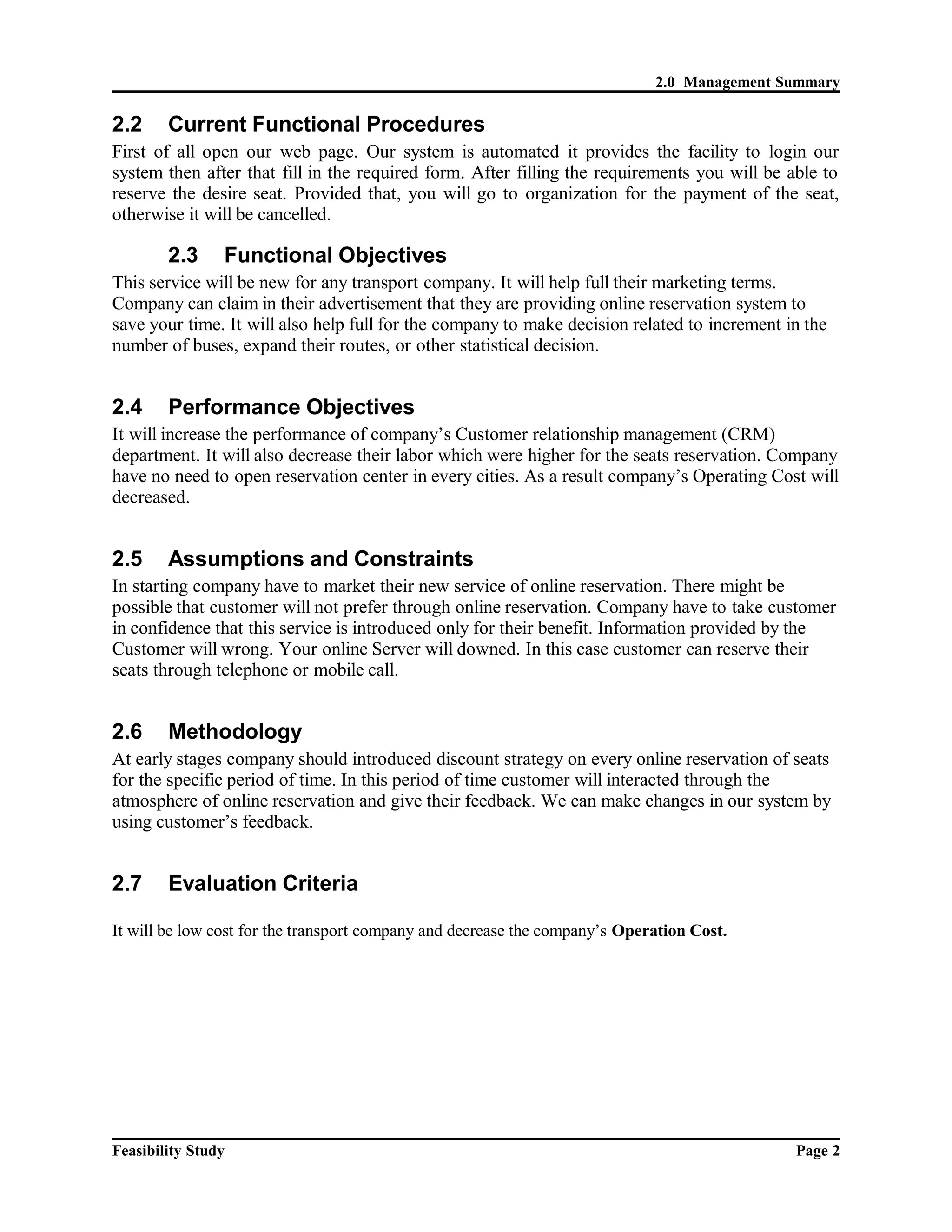 2.0 Management Summary 
2.2 Current Functional Procedures 
First of all open our web page. Our system is automated it provides the facility to login our 
system then after that fill in the required form. After filling the requirements you will be able to 
reserve the desire seat. Provided that, you will go to organization for the payment of the seat, 
otherwise it will be cancelled. 
2.3 Functional Objectives 
This service will be new for any transport company. It will help full their marketing terms. 
Company can claim in their advertisement that they are providing online reservation system to 
save your time. It will also help full for the company to make decision related to increment in the 
number of buses, expand their routes, or other statistical decision. 
2.4 Performance Objectives 
It will increase the performance of company’s Customer relationship management (CRM) 
department. It will also decrease their labor which were higher for the seats reservation. Company 
have no need to open reservation center in every cities. As a result company’s Operating Cost will 
decreased. 
2.5 Assumptions and Constraints 
In starting company have to market their new service of online reservation. There might be 
possible that customer will not prefer through online reservation. Company have to take customer 
in confidence that this service is introduced only for their benefit. Information provided by the 
Customer will wrong. Your online Server will downed. In this case customer can reserve their 
seats through telephone or mobile call. 
2.6 Methodology 
At early stages company should introduced discount strategy on every online reservation of seats 
for the specific period of time. In this period of time customer will interacted through the 
atmosphere of online reservation and give their feedback. We can make changes in our system by 
using customer’s feedback. 
2.7 Evaluation Criteria 
It will be low cost for the transport company and decrease the company’s Operation Cost. 
Feasibility Study Page 2 
 