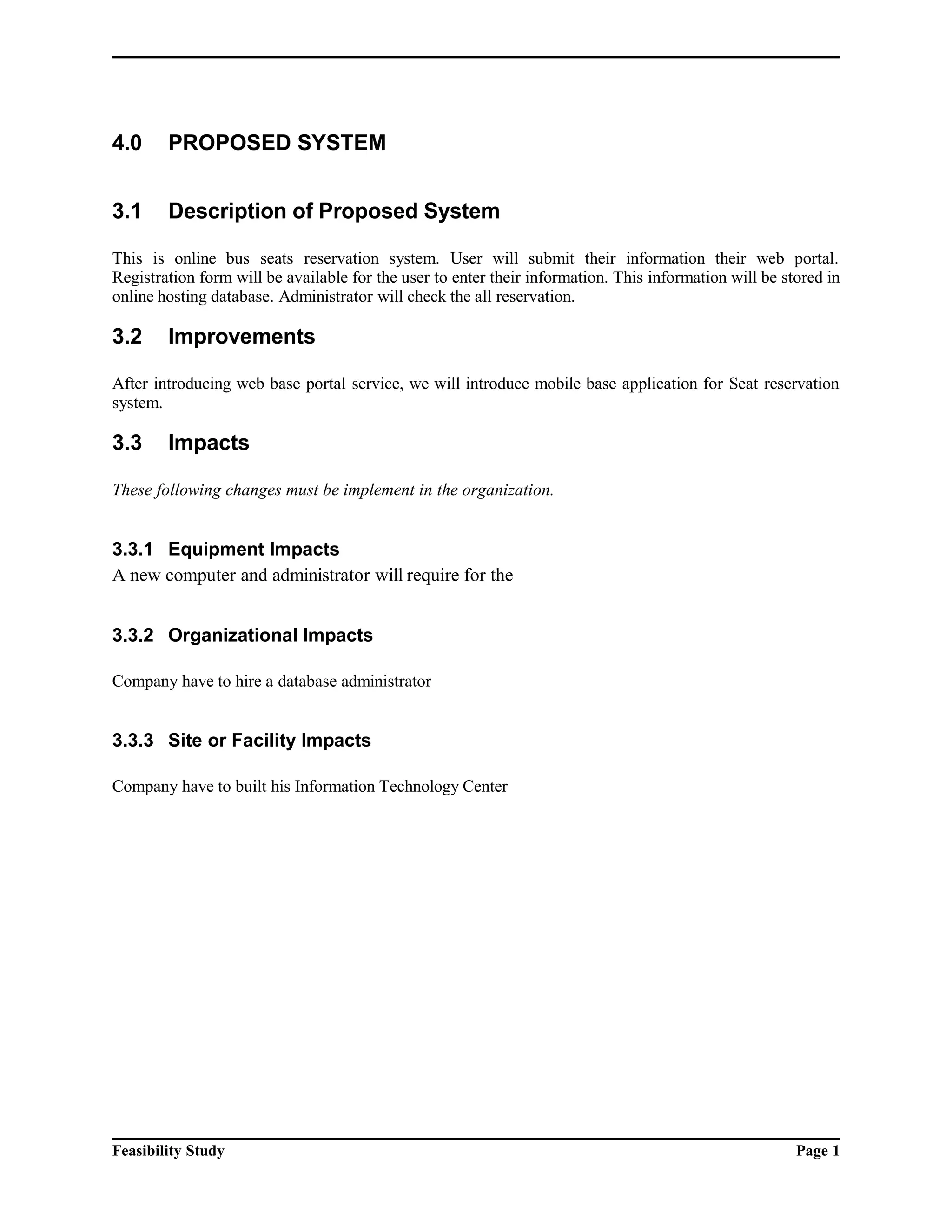 4.0 PROPOSED SYSTEM 
3.1 Description of Proposed System 
This is online bus seats reservation system. User will submit their information their web portal. 
Registration form will be available for the user to enter their information. This information will be stored in 
online hosting database. Administrator will check the all reservation. 
3.2 Improvements 
After introducing web base portal service, we will introduce mobile base application for Seat reservation 
system. 
3.3 Impacts 
These following changes must be implement in the organization. 
3.3.1 Equipment Impacts 
A new computer and administrator will require for the 
3.3.2 Organizational Impacts 
Company have to hire a database administrator 
3.3.3 Site or Facility Impacts 
Company have to built his Information Technology Center 
Feasibility Study Page 1 
 