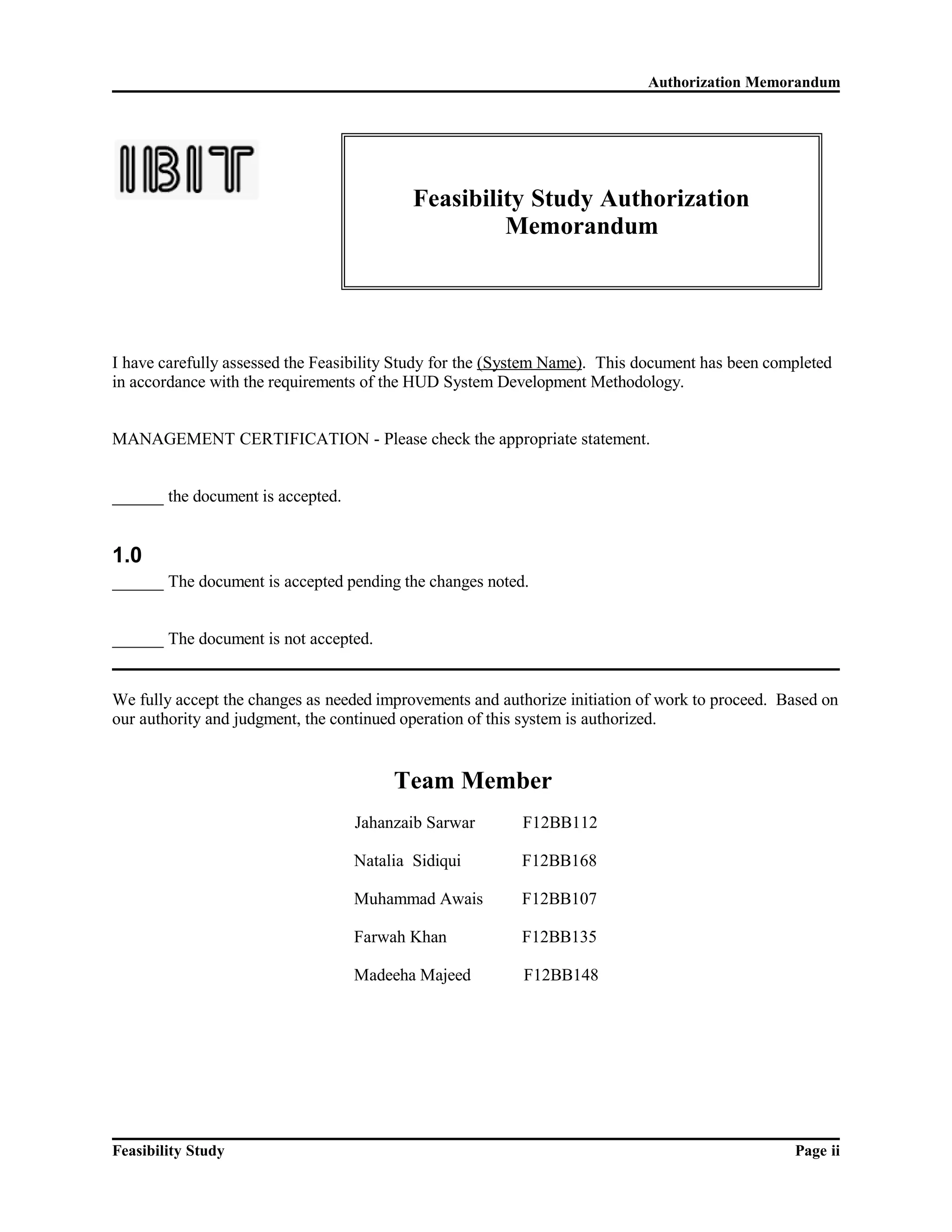 Authorization Memorandum 
Feasibility Study Authorization 
Memorandum 
I have carefully assessed the Feasibility Study for the (System Name). This document has been completed 
in accordance with the requirements of the HUD System Development Methodology. 
MANAGEMENT CERTIFICATION - Please check the appropriate statement. 
______ the document is accepted. 
1.0 
______ The document is accepted pending the changes noted. 
______ The document is not accepted. 
We fully accept the changes as needed improvements and authorize initiation of work to proceed. Based on 
our authority and judgment, the continued operation of this system is authorized. 
Team Member 
Jahanzaib Sarwar F12BB112 
Natalia Sidiqui F12BB168 
Muhammad Awais F12BB107 
Farwah Khan F12BB135 
Madeeha Majeed F12BB148 
Feasibility Study Page ii 
 