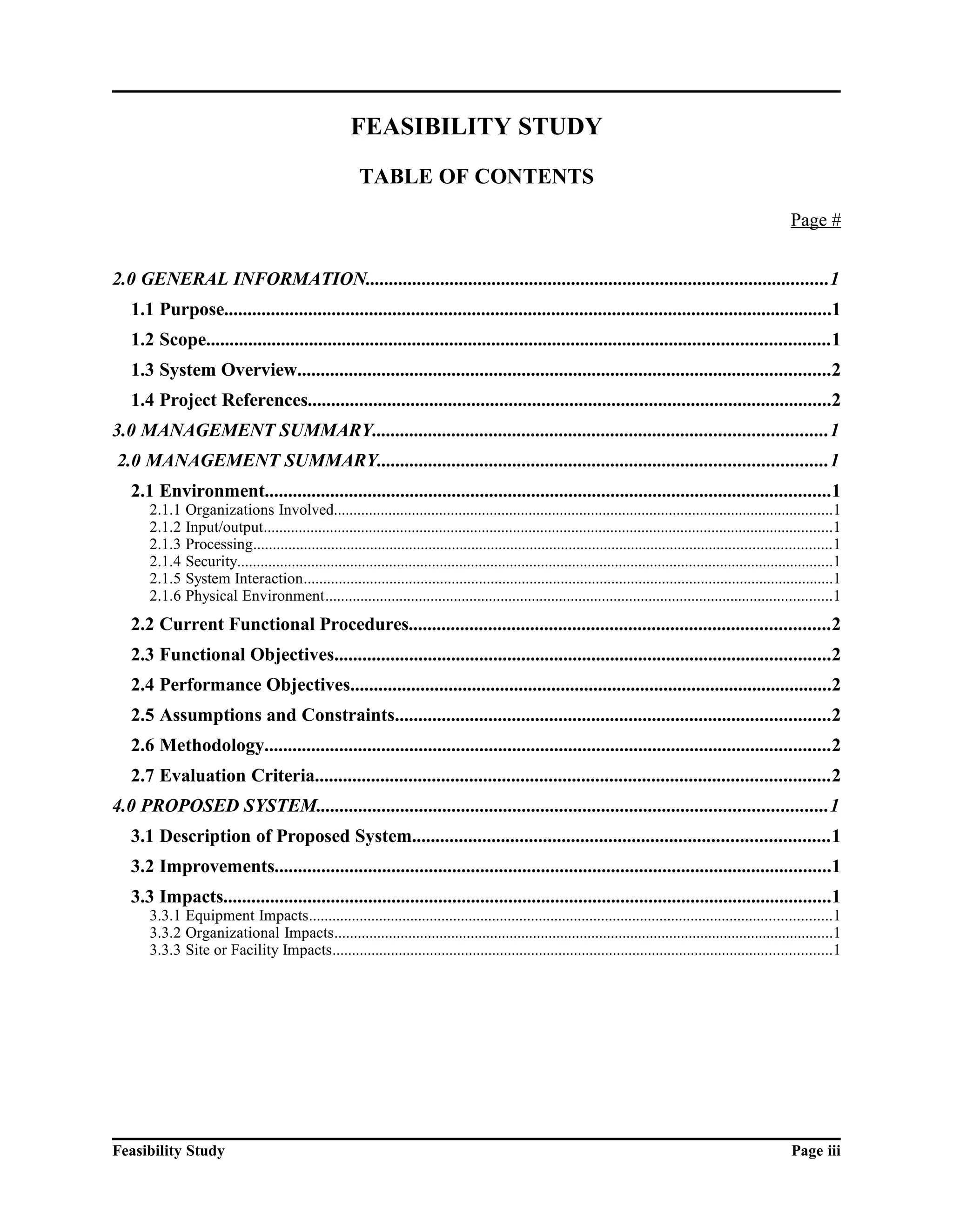 FEASIBILITY STUDY 
TABLE OF CONTENTS 
Page # 
2.0 GENERAL INFORMATION...................................................................................................1 
1.1 Purpose..................................................................................................................................1 
1.2 Scope.....................................................................................................................................1 
1.3 System Overview..................................................................................................................2 
1.4 Project References................................................................................................................2 
3.0 MANAGEMENT SUMMARY.................................................................................................1 
2.0 MANAGEMENT SUMMARY................................................................................................1 
2.1 Environment.........................................................................................................................1 
2.1.1 Organizations Involved................................................................................................................................1 
2.1.2 Input/output..................................................................................................................................................1 
2.1.3 Processing....................................................................................................................................................1 
2.1.4 Security.........................................................................................................................................................1 
2.1.5 System Interaction........................................................................................................................................1 
2.1.6 Physical Environment..................................................................................................................................1 
2.2 Current Functional Procedures..........................................................................................2 
2.3 Functional Objectives..........................................................................................................2 
2.4 Performance Objectives.......................................................................................................2 
2.5 Assumptions and Constraints.............................................................................................2 
2.6 Methodology.........................................................................................................................2 
2.7 Evaluation Criteria..............................................................................................................2 
4.0 PROPOSED SYSTEM.............................................................................................................1 
3.1 Description of Proposed System.........................................................................................1 
3.2 Improvements.......................................................................................................................1 
3.3 Impacts..................................................................................................................................1 
3.3.1 Equipment Impacts......................................................................................................................................1 
3.3.2 Organizational Impacts................................................................................................................................1 
3.3.3 Site or Facility Impacts................................................................................................................................1 
Feasibility Study Page iii 
 