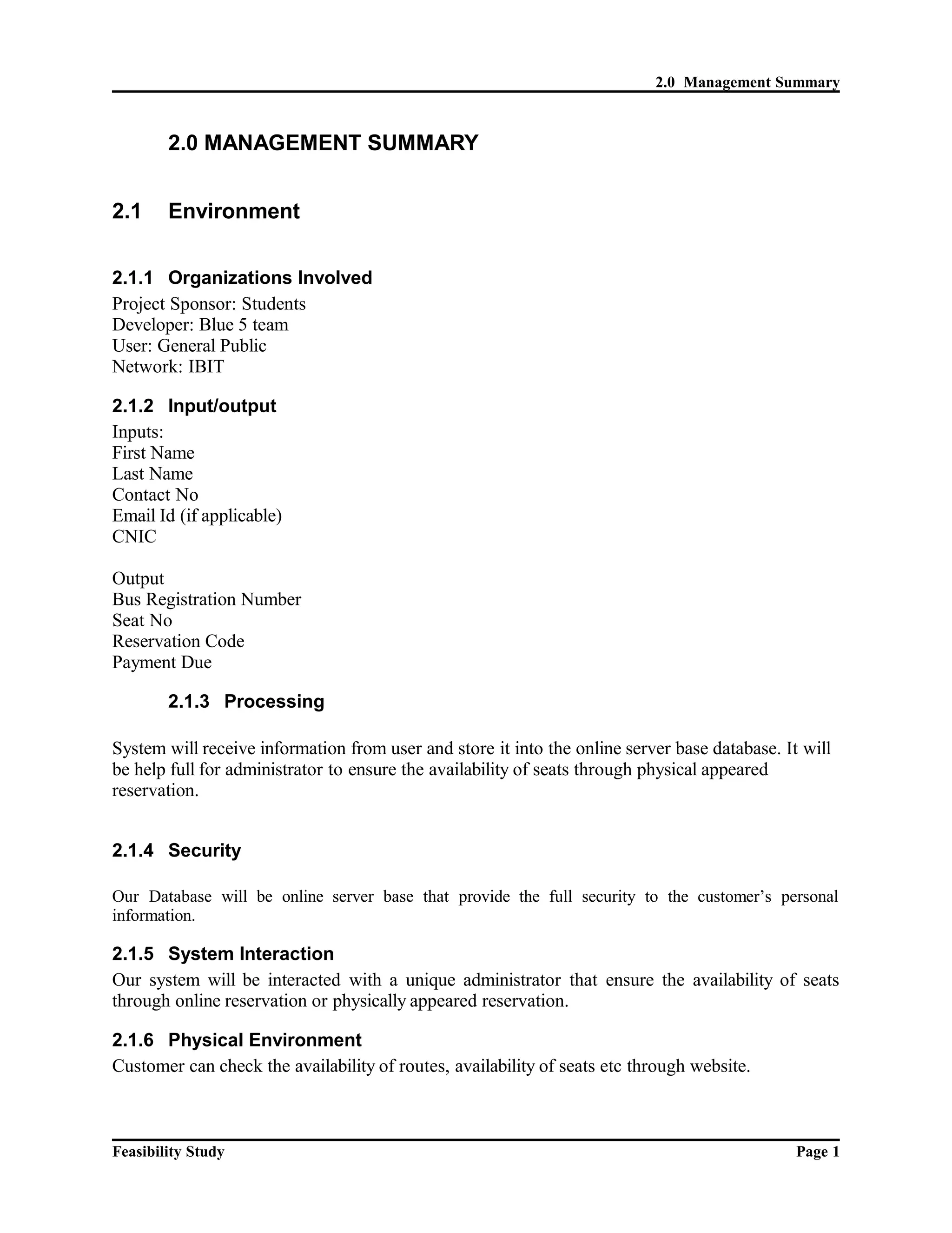 2.0 Management Summary 
2.0 MANAGEMENT SUMMARY 
2.1 Environment 
2.1.1 Organizations Involved 
Project Sponsor: Students 
Developer: Blue 5 team 
User: General Public 
Network: IBIT 
2.1.2 Input/output 
Inputs: 
First Name 
Last Name 
Contact No 
Email Id (if applicable) 
CNIC 
Output 
Bus Registration Number 
Seat No 
Reservation Code 
Payment Due 
2.1.3 Processing 
System will receive information from user and store it into the online server base database. It will 
be help full for administrator to ensure the availability of seats through physical appeared 
reservation. 
2.1.4 Security 
Our Database will be online server base that provide the full security to the customer’s personal 
information. 
2.1.5 System Interaction 
Our system will be interacted with a unique administrator that ensure the availability of seats 
through online reservation or physically appeared reservation. 
2.1.6 Physical Environment 
Customer can check the availability of routes, availability of seats etc through website. 
Feasibility Study Page 1 
 