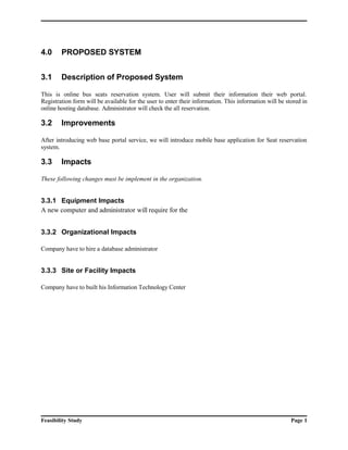 4.0 PROPOSED SYSTEM 
3.1 Description of Proposed System 
This is online bus seats reservation system. User will submit their information their web portal. 
Registration form will be available for the user to enter their information. This information will be stored in 
online hosting database. Administrator will check the all reservation. 
3.2 Improvements 
After introducing web base portal service, we will introduce mobile base application for Seat reservation 
system. 
3.3 Impacts 
These following changes must be implement in the organization. 
3.3.1 Equipment Impacts 
A new computer and administrator will require for the 
3.3.2 Organizational Impacts 
Company have to hire a database administrator 
3.3.3 Site or Facility Impacts 
Company have to built his Information Technology Center 
Feasibility Study Page 1 
 