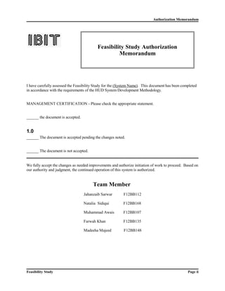 Authorization Memorandum 
Feasibility Study Authorization 
Memorandum 
I have carefully assessed the Feasibility Study for the (System Name). This document has been completed 
in accordance with the requirements of the HUD System Development Methodology. 
MANAGEMENT CERTIFICATION - Please check the appropriate statement. 
______ the document is accepted. 
1.0 
______ The document is accepted pending the changes noted. 
______ The document is not accepted. 
We fully accept the changes as needed improvements and authorize initiation of work to proceed. Based on 
our authority and judgment, the continued operation of this system is authorized. 
Team Member 
Jahanzaib Sarwar F12BB112 
Natalia Sidiqui F12BB168 
Muhammad Awais F12BB107 
Farwah Khan F12BB135 
Madeeha Majeed F12BB148 
Feasibility Study Page ii 
 